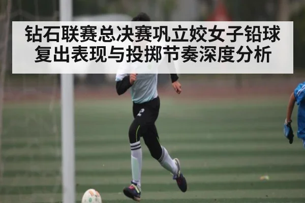 钻石联赛总决赛巩立姣女子铅球复出表现与投掷节奏深度分析